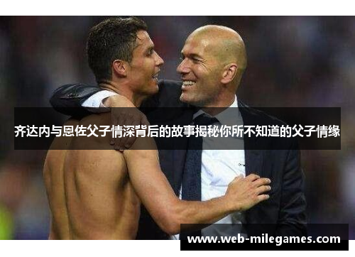 齐达内与恩佐父子情深背后的故事揭秘你所不知道的父子情缘